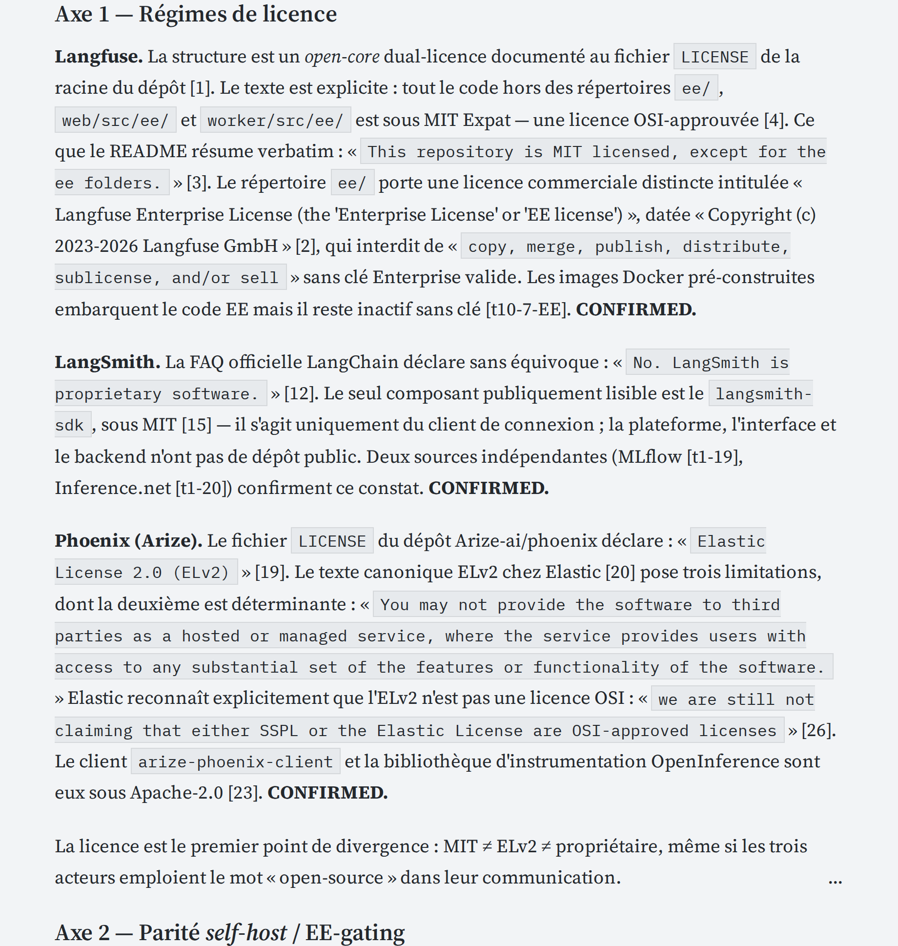 Langfuse. La structure est un open-core dual-licence documenté au fichier LICENSE de la racine du dépôt [1]. Le texte est explicite : tout le code hors des répertoires ee/, web/src/ee/ et worker/src/ee/ est sous MIT Expat — une licence OSI-approuvée [4]. Ce que le README résume verbatim : « This repository is MIT licensed, except for the ee folders. » [3]. Le répertoire ee/ porte une licence commerciale distincte intitulée « Langfuse Enterprise License (the 'Enterprise License' or 'EE license') », datée « Copyright (c) 2023-2026 Langfuse GmbH » [2], qui interdit de « copy, merge, publish, distribute, sublicense, and/or sell » sans clé Enterprise valide. Les images Docker pré-construites embarquent le code EE mais il reste inactif sans clé [t10-7-EE]. CONFIRMED.

LangSmith. La FAQ officielle LangChain déclare sans équivoque : « No. LangSmith is proprietary software. » [12]. Le seul composant publiquement lisible est le langsmith-sdk, sous MIT [15] — il s'agit uniquement du client de connexion ; la plateforme, l'interface et le backend n'ont pas de dépôt public. Deux sources indépendantes (MLflow [t1-19], Inference.net [t1-20]) confirment ce constat. CONFIRMED.

Phoenix (Arize). Le fichier LICENSE du dépôt Arize-ai/phoenix déclare : « Elastic License 2.0 (ELv2) » [19]. Le texte canonique ELv2 chez Elastic [20] pose trois limitations, dont la deuxième est déterminante : « You may not provide the software to third parties as a hosted or managed service, where the service provides users with access to any substantial set of the features or functionality of the software. » Elastic reconnaît explicitement que l'ELv2 n'est pas une licence OSI : « we are still not claiming that either SSPL or the Elastic License are OSI-approved licenses » [26]. Le client arize-phoenix-client et la bibliothèque d'instrumentation OpenInference sont eux sous Apache-2.0 [23]. CONFIRMED.

La licence est le premier point de divergence : MIT ≠ ELv2 ≠ propriétaire, même si les trois acteurs emploient le mot « open-source » dans leur communication....