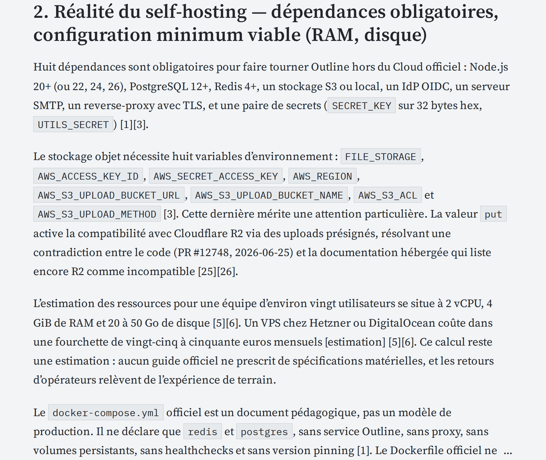 Huit dépendances sont obligatoires pour faire tourner Outline hors du Cloud officiel : Node.js 20+ (ou 22, 24, 26), PostgreSQL 12+, Redis 4+, un stockage S3 ou local, un IdP OIDC, un serveur SMTP, un reverse-proxy avec TLS, et une paire de secrets (SECRET_KEY sur 32 bytes hex, UTILS_SECRET) [1][3].

Le stockage objet nécessite huit variables d’environnement : FILE_STORAGE, AWS_ACCESS_KEY_ID, AWS_SECRET_ACCESS_KEY, AWS_REGION, AWS_S3_UPLOAD_BUCKET_URL, AWS_S3_UPLOAD_BUCKET_NAME, AWS_S3_ACL et AWS_S3_UPLOAD_METHOD [3]. Cette dernière mérite une attention particulière. La valeur put active la compatibilité avec Cloudflare R2 via des uploads présignés, résolvant une contradiction entre le code (PR #12748, 2026-06-25) et la documentation hébergée qui liste encore R2 comme incompatible [25][26].

L’estimation des ressources pour une équipe d’environ vingt utilisateurs se situe à 2 vCPU, 4 GiB de RAM et 20 à 50 Go de disque [5][6]. Un VPS chez Hetzner ou DigitalOcean coûte dans une fourchette de vingt-cinq à cinquante euros mensuels [estimation] [5][6]. Ce calcul reste une estimation : aucun guide officiel ne prescrit de spécifications matérielles, et les retours d’opérateurs relèvent de l’expérience de terrain.

Le docker-compose.yml officiel est un document pédagogique, pas un modèle de production. Il ne déclare que redis et postgres, sans service Outline, sans proxy, sans volumes persistants, sans healthchecks et sans version pinning [1]. Le Dockerfile officiel ne compile pas non plus le frontend : il récupère les assets depuis un environnement de staging via une URL avec digest, ce qui complique toute modification du code source [1]....