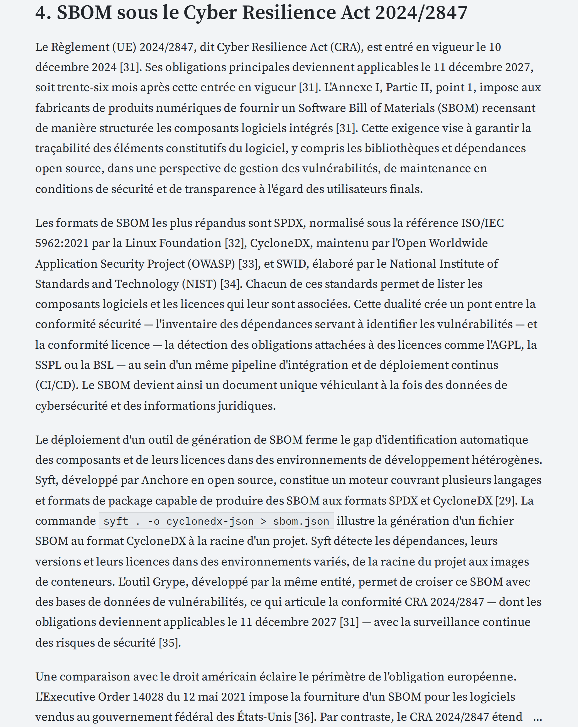 Le Règlement (UE) 2024/2847, dit Cyber Resilience Act (CRA), est entré en vigueur le 10 décembre 2024 [31]. Ses obligations principales deviennent applicables le 11 décembre 2027, soit trente-six mois après cette entrée en vigueur [31]. L'Annexe I, Partie II, point 1, impose aux fabricants de produits numériques de fournir un Software Bill of Materials (SBOM) recensant de manière structurée les composants logiciels intégrés [31]. Cette exigence vise à garantir la traçabilité des éléments constitutifs du logiciel, y compris les bibliothèques et dépendances open source, dans une perspective de gestion des vulnérabilités, de maintenance en conditions de sécurité et de transparence à l'égard des utilisateurs finals.

Les formats de SBOM les plus répandus sont SPDX, normalisé sous la référence ISO/IEC 5962:2021 par la Linux Foundation [32], CycloneDX, maintenu par l'Open Worldwide Application Security Project (OWASP) [33], et SWID, élaboré par le National Institute of Standards and Technology (NIST) [34]. Chacun de ces standards permet de lister les composants logiciels et les licences qui leur sont associées. Cette dualité crée un pont entre la conformité sécurité — l'inventaire des dépendances servant à identifier les vulnérabilités — et la conformité licence — la détection des obligations attachées à des licences comme l'AGPL, la SSPL ou la BSL — au sein d'un même pipeline d'intégration et de déploiement continus (CI/CD). Le SBOM devient ainsi un document unique véhiculant à la fois des données de cybersécurité et des informations juridiques.

Le déploiement d'un outil de génération de SBOM ferme le gap d'identification automatique des composants et de leurs licences dans des environnements de développement hétérogènes. Syft, développé par Anchore en open source, constitue un moteur couvrant plusieurs langages et formats de package capable de produire des SBOM aux formats SPDX et CycloneDX [29]. La commande syft . -o cyclonedx-json > sbom.json illustre la génération d'un fichier SBOM au format CycloneDX à la racine d'un projet. Syft détecte les dépendances, leurs versions et leurs licences dans des environnements variés, de la racine du projet aux images de conteneurs. L'outil Grype, développé par la même entité, permet de croiser ce SBOM avec des bases de données de vulnérabilités, ce qui articule la conformité CRA 2024/2847 — dont les obligations deviennent applicables le 11 décembre 2027 [31] — avec la surveillance continue des risques de sécurité [35].

Une comparaison avec le droit américain éclaire le périmètre de l'obligation européenne. L'Executive Order 14028 du 12 mai 2021 impose la fourniture d'un SBOM pour les logiciels vendus au gouvernement fédéral des États-Unis [36]. Par contraste, le CRA 2024/2847 étend cette exigence à tout produit numérique mis sur le marché intérieur de l'Union européenne, indépendamment du caractère public ou privé de l'acheteur [31]. L'Executive Order 14028 constitue un texte exécutif à portée sectorielle fédérale, tandis que le CRA opère comme un règlement d'application directe et générale à l'ensemble du marché intérieur....